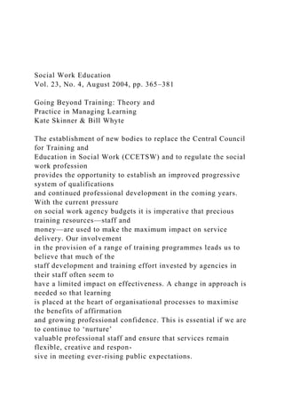 Social Work Education
Vol. 23, No. 4, August 2004, pp. 365–381
Going Beyond Training: Theory and
Practice in Managing Learning
Kate Skinner & Bill Whyte
The establishment of new bodies to replace the Central Council
for Training and
Education in Social Work (CCETSW) and to regulate the social
work profession
provides the opportunity to establish an improved progressive
system of qualifications
and continued professional development in the coming years.
With the current pressure
on social work agency budgets it is imperative that precious
training resources—staff and
money—are used to make the maximum impact on service
delivery. Our involvement
in the provision of a range of training programmes leads us to
believe that much of the
staff development and training effort invested by agencies in
their staff often seem to
have a limited impact on effectiveness. A change in approach is
needed so that learning
is placed at the heart of organisational processes to maximise
the benefits of affirmation
and growing professional confidence. This is essential if we are
to continue to ‘nurture’
valuable professional staff and ensure that services remain
flexible, creative and respon-
sive in meeting ever-rising public expectations.
 