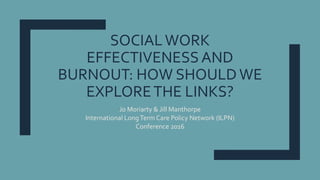 SOCIALWORK
EFFECTIVENESS AND
BURNOUT: HOW SHOULD WE
EXPLORETHE LINKS?
Jo Moriarty & Jill Manthorpe
International LongTerm Care Policy Network (ILPN)
Conference 2016
 