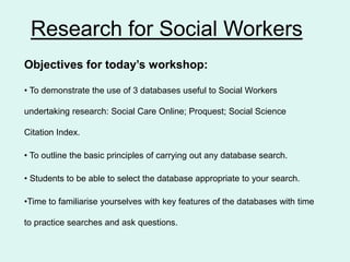 Research for Social Workers
Objectives for today’s workshop:
• To demonstrate the use of 3 databases useful to Social Workers
undertaking research: Social Care Online; Proquest; Social Science
Citation Index.
• To outline the basic principles of carrying out any database search.
• Students to be able to select the database appropriate to your search.
•Time to familiarise yourselves with key features of the databases with time
to practice searches and ask questions.
 