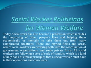 Today, Social work has also become a profession which includes
the improving of other people's lives and helping them
economically or mentally to take them out from many
complicated situations. There are myriad fields and areas,
where social workers are working both with the coordination of
government organizations, and some private firms. All social
workers are following a sort of code of conduct, which is a kind
of holy book of ethical principles that a social worker must have
in their operations and conscience.
 
