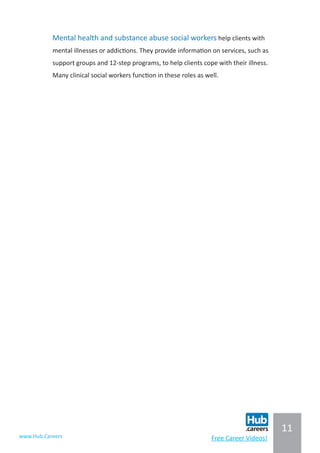 11
www.Hub.Careers Free Career Videos!
Mental health and substance abuse social workers help clients with
mental illnesses or addictions. They provide information on services, such as
support groups and 12-step programs, to help clients cope with their illness.
Many clinical social workers function in these roles as well.
 