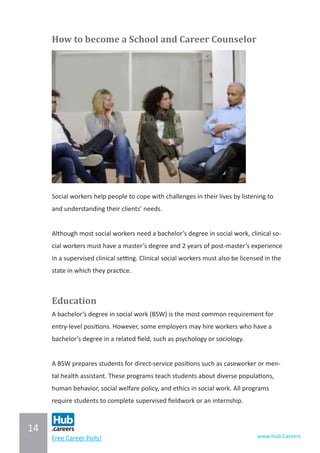 14
www.Hub.CareersFree Career Polls!
How to become a School and Career Counselor
Social workers help people to cope with challenges in their lives by listening to
and understanding their clients’ needs.
Although most social workers need a bachelor’s degree in social work, clinical so-
cial workers must have a master’s degree and 2 years of post-master’s experience
in a supervised clinical setting. Clinical social workers must also be licensed in the
state in which they practice.
Education
A bachelor’s degree in social work (BSW) is the most common requirement for
entry-level positions. However, some employers may hire workers who have a
bachelor’s degree in a related field, such as psychology or sociology.
A BSW prepares students for direct-service positions such as caseworker or men-
tal health assistant. These programs teach students about diverse populations,
human behavior, social welfare policy, and ethics in social work. All programs
require students to complete supervised fieldwork or an internship.
 