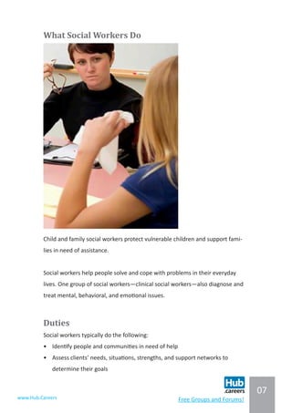 07
www.Hub.Careers Free Groups and Forums!
What Social Workers Do
Child and family social workers protect vulnerable children and support fami-
lies in need of assistance.
Social workers help people solve and cope with problems in their everyday
lives. One group of social workers—clinical social workers—also diagnose and
treat mental, behavioral, and emotional issues.
Duties
Social workers typically do the following:
•	 Identify people and communities in need of help
•	 Assess clients’ needs, situations, strengths, and support networks to
determine their goals
 