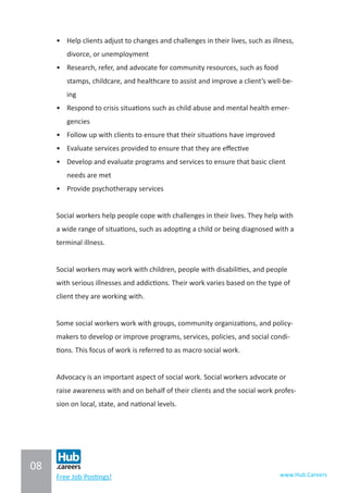 08
www.Hub.CareersFree Job Postings!
•	 Help clients adjust to changes and challenges in their lives, such as illness,
divorce, or unemployment
•	 Research, refer, and advocate for community resources, such as food
stamps, childcare, and healthcare to assist and improve a client’s well-be-
ing
•	 Respond to crisis situations such as child abuse and mental health emer-
gencies
•	 Follow up with clients to ensure that their situations have improved
•	 Evaluate services provided to ensure that they are effective
•	 Develop and evaluate programs and services to ensure that basic client
needs are met
•	 Provide psychotherapy services
Social workers help people cope with challenges in their lives. They help with
a wide range of situations, such as adopting a child or being diagnosed with a
terminal illness.
Social workers may work with children, people with disabilities, and people
with serious illnesses and addictions. Their work varies based on the type of
client they are working with.
Some social workers work with groups, community organizations, and policy-
makers to develop or improve programs, services, policies, and social condi-
tions. This focus of work is referred to as macro social work.
Advocacy is an important aspect of social work. Social workers advocate or
raise awareness with and on behalf of their clients and the social work profes-
sion on local, state, and national levels.
 
