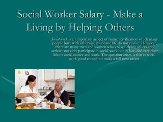 Social Worker Salary - Make a
  Living by Helping Others
       Social work is an important aspect of human civilization which many
        people busy with otherwise mundane life do not realize. However,
           there are many men and women who enjoy helping others and
       actively not only participate in social work but in fact, dedicate their
         life to social causes and work. The question arises is that is social
                    work good enough to make a full time career.
 