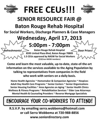 FREE CEUs!!!
          SENIOR RESOURCE FAIR @
         Baton Rouge Rehab Hospital
for Social Workers, Discharge Planners & Case Managers
          Wednesday, April 17, 2013
             5:00pm - 7:00pm
Refreshments!             Baton Rouge Rehab Hospital              Door Prizes!
                   8595 United Plaza Blvd, Baton Rouge 70809
                 1.5 CEUs approved by NASW for Social Workers
                              ($10/non-NASW members)

  Come and learn the most valuable, up-to-date, state-of-the-art
 information on the services available to the Aging Population by
      talking to representatives from companies in the field
              who work with seniors on a daily basis.
    Home Health Agencies ~ Homemaker & Companion Agencies ~ Hospices
    Adult Day Health Care Programs ~ Senior Centers ~ Senior Organizations
    Senior Housing Facilities ~ Area Agencies on Aging ~ Senior Health Clinics
   Wellness & Fitness Programs ~ Rehabilitation Services ~ Elder Law Attorneys
     Mental Health & Counseling Providers ~ Reverse Mortgage Specialists


 ENCOURAGE YOUR CO-WORKERS TO ATTEND!
   R.S.V.P. by emailing serra.wobbema@hotmail.com
          or call Serra Wobbema at 720-988-8856
                  www.seniordirectory.com
 