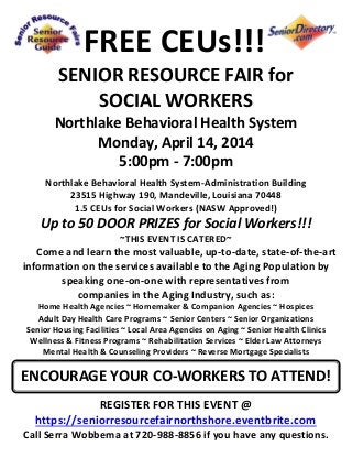 FREE CEUs!!!
SENIOR RESOURCE FAIR for
SOCIAL WORKERS
Northlake Behavioral Health System
Monday, April 14, 2014
5:00pm - 7:00pm
Northlake Behavioral Health System-Administration Building
23515 Highway 190, Mandeville, Louisiana 70448
1.5 CEUs for Social Workers (NASW Approved!)
Up to 50 DOOR PRIZES for Social Workers!!!
~THIS EVENT IS CATERED~
Come and learn the most valuable, up-to-date, state-of-the-art
information on the services available to the Aging Population by
speaking one-on-one with representatives from
companies in the Aging Industry, such as:
Home Health Agencies ~ Homemaker & Companion Agencies ~ Hospices
Adult Day Health Care Programs ~ Senior Centers ~ Senior Organizations
Senior Housing Facilities ~ Local Area Agencies on Aging ~ Senior Health Clinics
Wellness & Fitness Programs ~ Rehabilitation Services ~ Elder Law Attorneys
Mental Health & Counseling Providers ~ Reverse Mortgage Specialists
REGISTER FOR THIS EVENT @
https://seniorresourcefairnorthshore.eventbrite.com
Call Serra Wobbema at 720-988-8856 if you have any questions.
ENCOURAGE YOUR CO-WORKERS TO ATTEND!
 