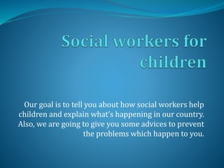 Our goal is to tell you about how social workers help 
children and explain what’s happening in our country. 
Also, we are going to give you some advices to prevent 
the problems which happen to you. 
 