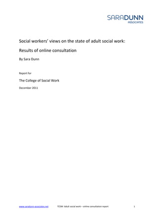 Social workers’ views on the state of adult social work:
Results of online consultation
By Sara Dunn


Report for

The College of Social Work
December 2011




www.saradunn-associates.net   TCSW: Adult social work – online consultation report   1
 