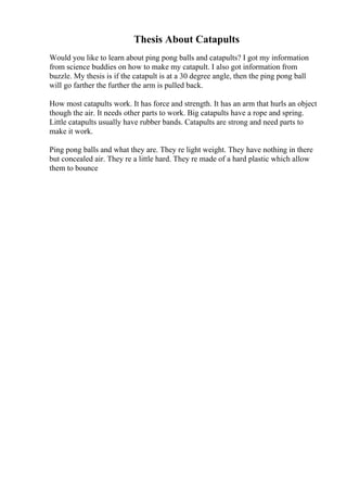 Thesis About Catapults
Would you like to learn about ping pong balls and catapults? I got my information
from science buddies on how to make my catapult. I also got information from
buzzle. My thesis is if the catapult is at a 30 degree angle, then the ping pong ball
will go farther the further the arm is pulled back.
How most catapults work. It has force and strength. It has an arm that hurls an object
though the air. It needs other parts to work. Big catapults have a rope and spring.
Little catapults usually have rubber bands. Catapults are strong and need parts to
make it work.
Ping pong balls and what they are. They re light weight. They have nothing in there
but concealed air. They re a little hard. They re made of a hard plastic which allow
them to bounce
 