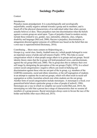 Sociology Prejudice
Context
Introduction
Prejudice means prejudgement. It is a psychologically and sociologically
unjustifiable, usually negative attitude towards a group and its members, and is
based off of the physical characteristics of an individual rather than what a person
actually believes or does. These prejudices turn into discrimination when the beliefs
against a certain group are acted upon. Types of prejudice found in modern society
include those related to sex, gender, race, nationality, ethnicity, class, religion,
disability and language (McLeod, 2008). Racism is prejudice, discrimination, or
antagonism directed against someone of a different race based on the belief that one
s own race is superior(Oxford Dictionary, 2016).
Contributing ... Show more content on Helpwriting.net ...
Groups (e.g. social class, family, football team etc.) which people belonged to were
an important source of pride and self esteem (Tajfel, 1979). This links to social
categorisation which is when people assign others to in groups and out groups. Social
identity theory states that the in group will hold prejudiced views, and discriminate,
against the out group (McLeod, 2008). The in group does this to enhance their own
self image by denigrating the perception of the out groups (Tajfel, 1979). In a school
context social categorisation s negative effects can result in bullying and
discrimination against those who are not part of the in group, e.g. members of the
LGBTIQ community, racial and ethnic minorities, or the self segregation of students
in an attempt to separate the in and out groups, which will often result in racial self
segregation as within Australian schools non white students are the out group.
Another form of social categorisation include stereotypes. A stereotypeis a fixed, over
generalized belief about a particular group or class of people (Cardwell, 1996).
Stereotypes are a way in which we simplify our social world (McLeod, 2015). By
stereotyping we infer that a person has a range of characteristics that we assume all
members of a group possess. Racial stereotypes always seem to favour the race of the
holder and belittle other races (McLeod, 2015).
 