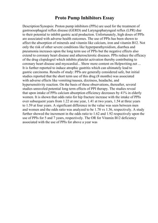 Proto Pump Inhibitors Essay
Description/Synopsis: Proton pump inhibitors (PPIs) are used for the treatment of
gastroesophageal reflux disease (GERD) and Laryngopharyngeal reflux (LPR) due
to their potential to inhibit gastric acid production. Unfortunately, high doses of PPIs
are associated with adverse health outcomes. The use of PPIs has been shown to
affect the absorption of minerals and vitamin like calcium, iron and vitamin B12. Not
only the risk of other severe conditions like hyperparathyroidism, diarrhea and
pneumonia increases upon the long term use of PPIs but the negative effects also
extend to coronary heart disease and atherosclerotic diseases. PPIs reduce the efficacy
of the drug clopidogrel which inhibits platelet activation thereby contributing to
coronary heart disease and myocardial... Show more content on Helpwriting.net ...
It is further reported to induce atrophic gastritis which can ultimately lead to
gastric carcinoma. Results of study: PPIs are generally considered safe, but initial
studies reported that the short term use of this drug (8 months) was associated
with adverse effects like vomiting/nausea, dizziness, headache, and
hypersensitivity reaction. On the basis of these observations, thereafter, several
studies unraveled potential long term effects of PPI therapy. The studies reveal
that upon intake of PPIs calcium absorption efficiency decreases by 41% in elderly
women. It is shown that odds ratio for hip fracture increase with the intake of PPIs
over subsequent years from 1.22 at one year, 1.41 at two years, 1.54 at three years
to 1.59 at four years. A significant difference in the value was seen between men
and women and the odds ratio was analyzed to be 1.78 vs 1.36, respectively. A study
further showed the increment in the odds ratio to 1.62 and 1.92 respectively upon the
use of PPIs for 5 and 7 years, respectively. The OR for Vitamin B12 deficiency
associated with the use of PPIs for above a year was
 