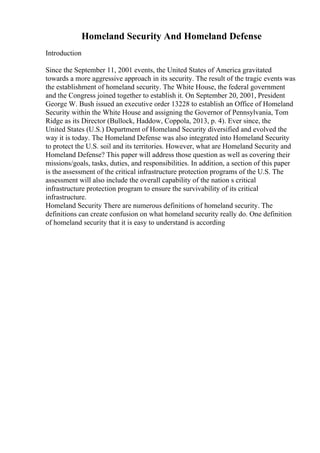 Homeland Security And Homeland Defense
Introduction
Since the September 11, 2001 events, the United States of America gravitated
towards a more aggressive approach in its security. The result of the tragic events was
the establishment of homeland security. The White House, the federal government
and the Congress joined together to establish it. On September 20, 2001, President
George W. Bush issued an executive order 13228 to establish an Office of Homeland
Security within the White House and assigning the Governor of Pennsylvania, Tom
Ridge as its Director (Bullock, Haddow, Coppola, 2013, p. 4). Ever since, the
United States (U.S.) Department of Homeland Security diversified and evolved the
way it is today. The Homeland Defense was also integrated into Homeland Security
to protect the U.S. soil and its territories. However, what are Homeland Security and
Homeland Defense? This paper will address those question as well as covering their
missions/goals, tasks, duties, and responsibilities. In addition, a section of this paper
is the assessment of the critical infrastructure protection programs of the U.S. The
assessment will also include the overall capability of the nation s critical
infrastructure protection program to ensure the survivability of its critical
infrastructure.
Homeland Security There are numerous definitions of homeland security. The
definitions can create confusion on what homeland security really do. One definition
of homeland security that it is easy to understand is according
 