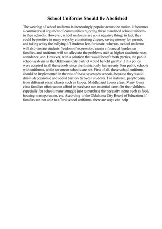 School Uniforms Should Be Abolished
The wearing of school uniforms is increasingly popular across the nation. It becomes
a controversial argument of communities rejecting these mandated school uniforms
in their schools. However, school uniforms are not a negative thing; in fact, they
could be positive in many ways by eliminating cliques, saving money for parents,
and taking away the bullying off students less fortunate; whereas, school uniforms
will also violate students freedom of expression, create a financial burden on
families, and uniforms will not alleviate the problems such as higher academic rates,
attendance, etc. However, with a solution that would benefit both parties, the public
school systems in the Oklahoma City district would benefit greatly if this policy
were adopted in all the schools since the district only has seventy four public schools
with uniforms, while seventeen schools are not. First of all, these school uniforms
should be implemented in the rest of these seventeen schools, because they would
diminish economic and social barriers between students. For instance, people come
from different social classes such as Upper, Middle, and Lower class. Many lower
class families often cannot afford to purchase non essential items for their children,
especially for school; many struggle just to purchase the necessity items such as food,
housing, transportation, etc. According to the Oklahoma City Board of Education, if
families are not able to afford school uniforms, there are ways can help
 