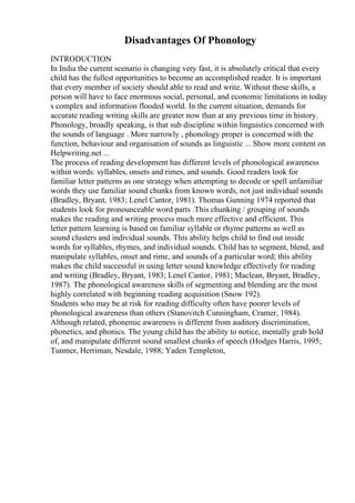 Disadvantages Of Phonology
INTRODUCTION
In India the current scenario is changing very fast, it is absolutely critical that every
child has the fullest opportunities to become an accomplished reader. It is important
that every member of society should able to read and write. Without these skills, a
person will have to face enormous social, personal, and economic limitations in today
s complex and information flooded world. In the current situation, demands for
accurate reading writing skills are greater now than at any previous time in history.
Phonology, broadly speaking, is that sub discipline within linguistics concerned with
the sounds of language . More narrowly , phonology proper is concerned with the
function, behaviour and organisation of sounds as linguistic ... Show more content on
Helpwriting.net ...
The process of reading development has different levels of phonological awareness
within words: syllables, onsets and rimes, and sounds. Good readers look for
familiar letter patterns as one strategy when attempting to decode or spell unfamiliar
words they use familiar sound chunks from known words, not just individual sounds
(Bradley, Bryant, 1983; Lenel Cantor, 1981). Thomas Gunning 1974 reported that
students look for pronounceable word parts .This chunking / grouping of sounds
makes the reading and writing process much more effective and efficient. This
letter pattern learning is based on familiar syllable or rhyme patterns as well as
sound clusters and individual sounds. This ability helps child to find out inside
words for syllables, rhymes, and individual sounds. Child has to segment, blend, and
manipulate syllables, onset and rime, and sounds of a particular word; this ability
makes the child successful in using letter sound knowledge effectively for reading
and writing (Bradley, Bryant, 1983; Lenel Cantor, 1981; Maclean, Bryant, Bradley,
1987). The phonological awareness skills of segmenting and blending are the most
highly correlated with beginning reading acquisition (Snow 192).
Students who may be at risk for reading difficulty often have poorer levels of
phonological awareness than others (Stanovitch Cunningham, Cramer, 1984).
Although related, phonemic awareness is different from auditory discrimination,
phonetics, and phonics. The young child has the ability to notice, mentally grab hold
of, and manipulate different sound smallest chunks of speech (Hodges Harris, 1995;
Tunmer, Herriman, Nesdale, 1988; Yaden Templeton,
 