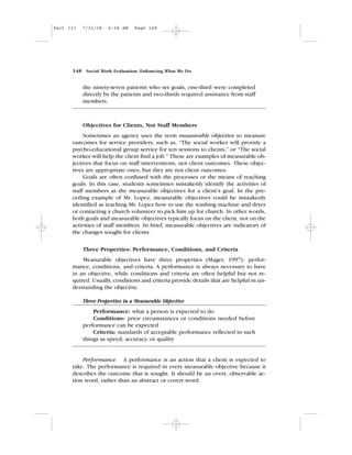 the ninety-seven patients who set goals, one-third were completed
directly by the patients and two-thirds required assistance from staff
members.
Objectives for Clients, Not Staff Members
Sometimes an agency uses the term measurable objective to measure
outcomes for service providers, such as, “The social worker will provide a
psycho-educational group service for ten sessions to clients,” or “The social
worker will help the client find a job.” These are examples of measurable ob-
jectives that focus on staff interventions, not client outcomes. These objec-
tives are appropriate ones, but they are not client outcomes.
Goals are often confused with the processes or the means of reaching
goals. In this case, students sometimes mistakenly identify the activities of
staff members as the measurable objectives for a client’s goal. In the pre-
ceding example of Mr. Lopez, measurable objectives could be mistakenly
identified as teaching Mr. Lopez how to use the washing machine and dryer
or contacting a church volunteer to pick him up for church. In other words,
both goals and measurable objectives typically focus on the client, not on the
activities of staff members. In brief, measurable objectives are indicators of
the changes sought for clients.
Three Properties: Performance, Conditions, and Criteria
Measurable objectives have three properties (Mager, 1997): perfor-
mance, conditions, and criteria. A performance is always necessary to have
in an objective, while conditions and criteria are often helpful but not re-
quired. Usually, conditions and criteria provide details that are helpful in un-
derstanding the objective.
Three Properties in a Measurable Objective
Performance: what a person is expected to do
Conditions: prior circumstances or conditions needed before
performance can be expected
Criteria: standards of acceptable performance reflected in such
things as speed, accuracy, or quality
Performance. A performance is an action that a client is expected to
take. The performance is required in every measurable objective because it
describes the outcome that is sought. It should be an overt, observable ac-
tion word, rather than an abstract or covert word.
148 Social Work Evaluation: Enhancing What We Do
Part III 7/31/08 6:58 AM Page 148
 