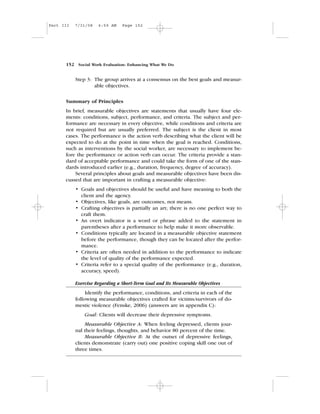 Step 3: The group arrives at a consensus on the best goals and measur-
able objectives.
Summary of Principles
In brief, measurable objectives are statements that usually have four ele-
ments: conditions, subject, performance, and criteria. The subject and per-
formance are necessary in every objective, while conditions and criteria are
not required but are usually preferred. The subject is the client in most
cases. The performance is the action verb describing what the client will be
expected to do at the point in time when the goal is reached. Conditions,
such as interventions by the social worker, are necessary to implement be-
fore the performance or action verb can occur. The criteria provide a stan-
dard of acceptable performance and could take the form of one of the stan-
dards introduced earlier (e.g., duration, frequency, degree of accuracy).
Several principles about goals and measurable objectives have been dis-
cussed that are important in crafting a measurable objective:
• Goals and objectives should be useful and have meaning to both the
client and the agency.
• Objectives, like goals, are outcomes, not means.
• Crafting objectives is partially an art; there is no one perfect way to
craft them.
• An overt indicator is a word or phrase added to the statement in
parentheses after a performance to help make it more observable.
• Conditions typically are located in a measurable objective statement
before the performance, though they can be located after the perfor-
mance.
• Criteria are often needed in addition to the performance to indicate
the level of quality of the performance expected.
• Criteria refer to a special quality of the performance (e.g., duration,
accuracy, speed).
Exercise Regarding a Short-Term Goal and Its Measurable Objectives
Identify the performance, conditions, and criteria in each of the
following measurable objectives crafted for victims/survivors of do-
mestic violence (Fenske, 2006) (answers are in appendix C):
Goal: Clients will decrease their depressive symptoms.
Measurable Objective A: When feeling depressed, clients jour-
nal their feelings, thoughts, and behavior 80 percent of the time.
Measurable Objective B: At the outset of depressive feelings,
clients demonstrate (carry out) one positive coping skill one out of
three times.
152 Social Work Evaluation: Enhancing What We Do
Part III 7/31/08 6:59 AM Page 152
 