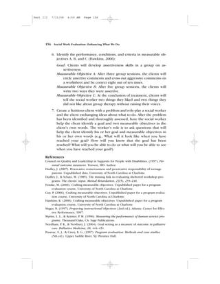 6. Identify the performance, conditions, and criteria in measurable ob-
jectives A, B, and C (Hawkins, 2006):
Goal: Clients will develop assertiveness skills in a group on as-
sertiveness.
Measurable Objective A: After three group sessions, the clients will
circle assertive comments and cross out aggressive comments on
a worksheet and be correct eight out of ten times.
Measurable Objective B: After five group sessions, the clients will
write two ways they were assertive.
Measurable Objective C: At the conclusion of treatment, clients will
tell the social worker two things they liked and two things they
did not like about group therapy without raising their voices.
7. Create a fictitious client with a problem and role-play a social worker
and the client exchanging ideas about what to do. After the problem
has been identified and thoroughly assessed, have the social worker
help the client identify a goal and two measurable objectives in the
client’s own words. The worker’s role is to ask questions that will
help the client identify his or her goal and measurable objectives in
his or her own words (e.g., What will it look like when you have
reached your goal? How will you know that the goal has been
reached? What will you be able to do or what will you be able to see
when you have reached your goal?).
References
Council on Quality and Leadership in Supports for People with Disabilities. (1997). Per-
sonal outcome measures. Towson, MD: Author.
Dudley, J. (2007). Procreative consciousness and procreative responsibility of teenage
parents. Unpublished data, University of North Carolina at Charlotte.
Dudley, J., & Schatz, M. (1985). The missing link in evaluating sheltered workshop pro-
grams: The clients’ input. Mental Retardation, 23(5), 235–240.
Fenske, M. (2006). Crafting measurable objectives. Unpublished paper for a program
evaluation course, University of North Carolina at Charlotte.
Guy, P. (2006). Crafting measurable objectives. Unpublished paper for a program evalua-
tion course, University of North Carolina at Charlotte.
Hawkins, K. (2006). Crafting measurable objectives. Unpublished paper for a program
evaluation course, University of North Carolina at Charlotte.
Mager, R. (1997). Preparing instructional objectives (2nd ed.). Atlanta: Center for Effec-
tive Performance, 1997.
Martin, L. L., & Kettner, P. M. (1996). Measuring the performance of human service pro-
grams. Thousand Oaks, CA: Sage Publications.
Needham, P. R., & Newbury, J. (2004). Goal setting as a measure of outcome in palliative
care. Palliative Medicine, 18, 444–451.
Posavac, E. J., & Carey, R. G. (1997). Program evaluation: Methods and case studies
(5th ed.). Upper Saddle River, NJ: Prentice Hall.
156 Social Work Evaluation: Enhancing What We Do
Part III 7/31/08 6:59 AM Page 156
 