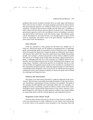 problems that can be avoided or headed off at an early stage will bring less
harm and cost less to achieve. Yet most programs and practice interventions
that governmental agencies are willing to fund focus on tertiary issues or
treatment. Treatment interventions usually provide help once a problem is
fully evident and has obvious adverse effects on clients’ lives. Unfortunately,
government agencies tend to be unwilling to invest in funding or sponsor-
ing interventions until clients reach this tertiary stage. Nevertheless, goals
can be formulated at all system levels, even though goals at macro levels
such as community and policy need to be given greater consideration in
most social work circumstances.
Time Oriented
Goals are oriented to a time period, for the short run, middle run, or
long run. Short-term goals can be helpful as stepping-stones to midrange
goals, and midrange goals are intended to lead to long-term ones. Although
short-term goals are important, long-term goals are ultimately most impor-
tant because they reflect the outcomes expected of successfully functioning
people. For example, a short-term goal for a client with an addiction prob-
lem may be to no longer desire drugs while attending a drug treatment pro-
gram, a midrange goal may be to live drug free in a halfway house for six
months, and the long-term goal may be total withdrawal from drug use and
drug culture. Similarly, a short-term goal for an ex-offender may be to stay
out of trouble and regularly report on his or her activities to a probation of-
ficer during the probation period, while the long-term goal is to discontinue
committing crimes altogether. Later in the book, we will discuss how agency
evaluations tend to give primary emphasis to short-term goals and overlook
the midrange and long-term ones.
Linked to the Intervention
The goals of an intervention should be a logical outgrowth of the inter-
vention. After having a reasonably thorough description of the intervention,
one should have a good grasp of what it intends to accomplish. The goals of
the program should logically and realistically reflect this. For example, if a
program involves counseling, its goals are likely to reflect some form of psy-
chological and/or interpersonal improvement in the client, whereas a pro-
gram designed to refer clients to other agencies is likely to have goals related
to connecting clients with the referral agencies and using their services.
Responsive to the Clients’ Needs
Social workers always advocate for clients in some form or another. We
want our interventions to make a difference in our clients’ lives and prefer
to involve them to the greatest extent possible in the decisions that will
Crafting Goals and Objectives 141
Part III 7/31/08 6:58 AM Page 141
 