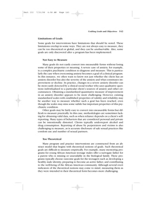 Limitations of Goals
Some goals for interventions have limitations that should be noted. These
limitations overlap in some ways. They are not always easy to measure, they
can be too theoretical or global, and they can be unobservable. Also, some
goals are only discovered after a program has been implemented.
Not Easy to Measure
Many goals do not easily convert into measurable forms without losing
some of their properties or meaning. A severe case of anxiety, for example,
is a complex psychiatric condition to diagnose and measure. This is particu-
larly the case when overcoming anxiety becomes a goal of a clinical program.
In this instance, we often want to know not just whether the client has an
anxiety disorder but also the severity of the anxiety and what constitutes im-
provement or decline. In practice, changes in a severe anxiety disorder can
be most easily detected by a clinical social worker who uses qualitative ques-
tions individualized to a particular client’s sources of anxiety and other cir-
cumstances. Obtaining a standardized quantitative measure of improvement
in an anxiety disorder appears to be more challenging. However, existing
standardized scales with established properties of validity and reliability may
be another way to measure whether such a goal has been reached, even
though the scales may miss some subtle but important properties of this psy-
chiatric condition.
Other goals may be fairly easy to convert into measurable forms but dif-
ficult to measure practically. In this case, methodologies are sometimes lack-
ing for obtaining valid data, such as when reliance depends on a client’s self-
reporting. Many types of behaviors that are considered personal and private
can be intentionally distorted. Clients typically underreport alcohol and
drug consumption. Reporting of abuse by perpetrators and victims is also
challenging to measure, as is accurate disclosure of safe sexual practices like
condom use and number of sexual partners.
Too Theoretical
Many program and practice interventions are constructed from an ab-
stract model that begins with theoretical notions of goals. Such theoretical
goals are difficult to measure empirically. For example, many mentoring pro-
grams for young African American teenage males offer a surrogate father for
a parent who is missing or unavailable in the biological family. These pro-
grams typically choose outcome goals for the teenagers such as developing a
healthy male identity, preparing to become an active father, and contributing
to the well-being of the African American community. Although several overt
indicators of the theoretical notions may come to mind, measuring them as
they were intended in their theoretical form becomes more challenging.
Crafting Goals and Objectives 143
Part III 7/31/08 6:58 AM Page 143
 