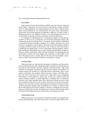 Too Global
Other goals of interventions begin as global outcomes that are expected
in the larger community or society, such as reducing the number of homi-
cides or drug trafficking. One small program may be able to address these
larger social problems in very limited terms, but many other causal factors
beyond the reach of the program are difficult to influence. In other words, a
global goal may be very difficult to link to one small program focused on a
small number of people and their immediate social circumstances.
An example of a global goal for a community program is reducing the
number of divorces in a community of seventy-five thousand people. The
community group First Things First, in Gastonia, North Carolina, established
a premarital group-counseling program for couples sponsored by local
churches, synagogues, and mosques. The hope is that the program will have
an impact, however small, on the divorce rate. However, they need help in
considering less global goals, such as participants staying together, particu-
larly during the challenging years of early marriage. Reducing the number of
divorces in their community, while relevant and noble, is something that the
group had to admit was much bigger than anything it could tackle on its
own. The group came to realize that the divorce rate has multiple causes,
many of which were beyond its influence and ability to change.
Unobservable
Many goals that are important for programs to influence are internal as-
pects of human functioning, including people’s attitudes toward themselves
and others, their feelings, and their cognitive mental processes. Take racial
attitudes, for example. A program may be set up to improve its members’ at-
titudes toward one another in a culturally diverse community. Such a com-
munity could have, for example, African American, Latino, and white mem-
bers who have lived there for several years, along with recent immigrants
from Mexico, Central America, and/or Iran. In this case, positive racial and
ethnic attitudes could be a crucial ingredient in helping such a community
function well. Racial attitudes have been measured numerous times in the
past, primarily using surveys. Yet we know that such surveys have many lim-
itations: they often do not elicit totally honest reporting of attitudes, partic-
ularly deep-seated attitudes that are difficult for a person to express when
faced with self-perceived racial conflicts or threats. A challenge for such pro-
grams is to find more accurate, in-depth ways to uncover these deeply seated
and distorted thought processes and how they can change over time.
Unintended Goals
Without question, it is essential to identify the goals of a program dur-
ing the planning stage. This often takes place as part of a larger effort to de-
144 Social Work Evaluation: Enhancing What We Do
Part III 7/31/08 6:58 AM Page 144
 