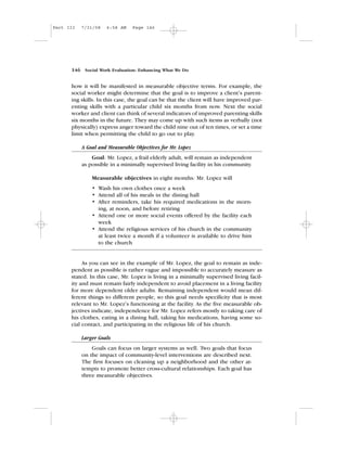 how it will be manifested in measurable objective terms. For example, the
social worker might determine that the goal is to improve a client’s parent-
ing skills. In this case, the goal can be that the client will have improved par-
enting skills with a particular child six months from now. Next the social
worker and client can think of several indicators of improved parenting skills
six months in the future. They may come up with such items as verbally (not
physically) express anger toward the child nine out of ten times, or set a time
limit when permitting the child to go out to play.
A Goal and Measurable Objectives for Mr. Lopez
Goal: Mr. Lopez, a frail elderly adult, will remain as independent
as possible in a minimally supervised living facility in his community.
Measurable objectives in eight months: Mr. Lopez will
• Wash his own clothes once a week
• Attend all of his meals in the dining hall
• After reminders, take his required medications in the morn-
ing, at noon, and before retiring
• Attend one or more social events offered by the facility each
week
• Attend the religious services of his church in the community
at least twice a month if a volunteer is available to drive him
to the church
As you can see in the example of Mr. Lopez, the goal to remain as inde-
pendent as possible is rather vague and impossible to accurately measure as
stated. In this case, Mr. Lopez is living in a minimally supervised living facil-
ity and must remain fairly independent to avoid placement in a living facility
for more dependent older adults. Remaining independent would mean dif-
ferent things to different people, so this goal needs specificity that is most
relevant to Mr. Lopez’s functioning at the facility. As the five measurable ob-
jectives indicate, independence for Mr. Lopez refers mostly to taking care of
his clothes, eating in a dining hall, taking his medications, having some so-
cial contact, and participating in the religious life of his church.
Larger Goals
Goals can focus on larger systems as well. Two goals that focus
on the impact of community-level interventions are described next.
The first focuses on cleaning up a neighborhood and the other at-
tempts to promote better cross-cultural relationships. Each goal has
three measurable objectives.
146 Social Work Evaluation: Enhancing What We Do
Part III 7/31/08 6:58 AM Page 146
 