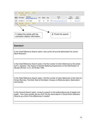 1. Select the article with the                   2. Finish the search
 correction citation information.



Exercise 6


In the Cited Reference Search option, look up the ISI journal abbreviation for Social
Work Research.




In the Cited Reference Search option, find the number of cited references to this article
by R.J. Aguilara: The Impact of Specific Battering Experiences on the Self-Esteem of
Abused Women. 9 (1): 35-45 Mar 1994




In the Cited Reference Search option, find the number of cited references to this book by
Himani Bannerji, The Dark Side of the Nation: Essays on Multiculturalism, Nationalism
and Gender.




In the General Search option, conduct a search on the politics/discourse of weight and
health. How many articles did you find? Do the same search in Social Work Abstracts.
What do you think of the differences in results?




                                                                                        10
 