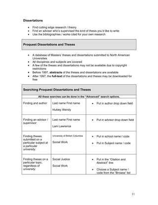 Dissertations

   •   Find cutting edge research / theory
   •   Find an adviser who’s supervised the kind of thesis you’d like to write
   •   Use the bibliographies / works cited for your own research


Proquest Dissertations and Theses


   •   A database of Masters’ theses and dissertations submitted to North American
       Universities
   •   All disciplines and subjects are covered
   •   A few of the theses and dissertations may not be available due to copyright
       restrictions
   •   Before 1997, abstracts of the theses and dissertations are available
   •   After 1997, the full-text of the dissertations and theses may be downloaded for
       free


Searching Proquest Dissertations and Theses

            All these searches can be done in the “Advanced” search options.

Finding and author:     Last name First name             •   Put in author drop down field

                        Hubley Wendy


Finding an advisor /    Last name First name             •   Put in advisor drop down field
supervisor:
                        Lam Lawrence


Finding theses          University of British Columbia   •   Put in school name / code
submitted on a
particular subject at   Social Work                      •   Put in Subject name / code
a particular
university:


Finding theses on a     Social Justice                   •   Put in the “Citation and
particular topic,                                            Abstract” line
regardless of           Social Work
university:                                              •   Choose a Subject name /
                                                             code from the “Browse” list




                                                                                           11
 