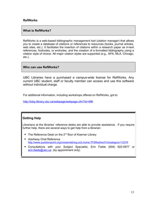 RefWorks


What is RefWorks?


RefWorks is a web-based bibliographic management tool (citation manager) that allows
you to create a database of citations or references to resources (books, journal articles,
web sites, etc.). It facilitates the insertion of citations within a research paper as in-text
references, footnotes, or endnotes, and the creation of a formatted bibliography using a
citation style of choice. All major citation styles are supported (e.g., APA, MLA, Chicago,
etc.).


Who can use RefWorks?


UBC Libraries have a purchased a campus-wide license for RefWorks. Any
current UBC student, staff or faculty member can access and use this software
without individual charge.


For additional information, including workshops offered on RefWorks, got to:

http://toby.library.ubc.ca/webpage/webpage.cfm?id=486




Getting Help

Librarians at the libraries’ reference desks are able to provide assistance. If you require
further help, there are several ways to get help from a librarian:

  The Reference Desk on the 2nd floor of Koerner Library
  AskAway Chat Reference
    http://www.questionpoint.org/crs/servlet/org.oclc.home.TFSRedirect?virtcategory=12379
  Consultations with your Subject Specialist, Erin Fields (604) 822-0977 or
    erin.fields@ubc.ca (by appointment only)




                                                                                            13
 
