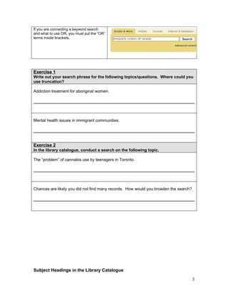 If you are connecting a keyword search
and what to use OR, you must put the “OR”
terms inside brackets.




Exercise 1
Write out your search phrase for the following topics/questions. Where could you
use truncation?

Addiction treatment for aboriginal women.




Mental health issues in immigrant communities.




Exercise 2
In the library catalogue, conduct a search on the following topic.

The “problem” of cannabis use by teenagers in Toronto.




Chances are likely you did not find many records. How would you broaden the search?




Subject Headings in the Library Catalogue

                                                                                      3
 
