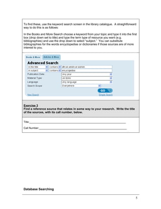 To find these, use the keyword search screen in the library catalogue. A straightforward
way to do this is as follows:

In the Books and More Search choose a keyword from your topic and type it into the first
box (drop down set to title) and type the term type of resource you want (e.g.
bibliographies) and use the drop down to select “subject.” You can substitute
bibliographies for the words encyclopedias or dictionaries if those sources are of more
interest to you.




Exercise 3
Find a reference source that relates in some way to your research. Write the title
of the sources, with its call number, below.


Title:__________________________________________________________________

Call Number:____________________________________________________________




Database Searching

                                                                                       5
 