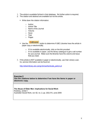 1. The article is available full-text in that database. No further action is required.
   2. The citation and abstract are available but not the article.

        Write down the citation information:

              o    Author
              o    Article Title
              o    Name of the Journal
              o    Volume
              o    Issue
              o    Year
              o    Pages


        Use the                 button to determine if UBC Libraries have the article in
          paper copy or electronically.

              o If it is available electronically, click on the link provided
              o    If it is available in paper, use the library catalogue to get a call number
                   for your journal. Make sure the libraries have the volume and issue
                   that you need.

   3. If the article is NOT available in paper or electronically, use Inter Library Loan.
       ILL service information can be found at:

       http://elred.library.ubc.ca/cgi-bin/authenticate_patron.pl




Exercise 5
Use the citations below to determine if we have the items in paper or
electronic copy.



The Abuse of Older Men: Implications for Social Work
Kosberg, Jordan I
Australian Social Work, vol. 62, no. 2, pp. 202-215, June 2009




                                                                                            8
 