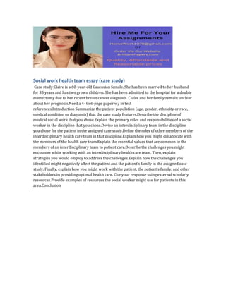 Social work health team essay (case study)
Case study:Claire is a 60-year-old Caucasian female. She has been married to her husband
for 35 years and has two grown children. She has been admitted to the hospital for a double
mastectomy due to her recent breast cancer diagnosis. Claire and her family remain unclear
about her prognosis.Need a 4- to 6-page paper w/ in text
references.Introduction Summarize the patient population (age, gender, ethnicity or race,
medical condition or diagnosis) that the case study features.Describe the discipline of
medical social work that you chose.Explain the primary roles and responsibilities of a social
worker in the discipline that you chose.Devise an interdisciplinary team in the discipline
you chose for the patient in the assigned case study.Define the roles of other members of the
interdisciplinary health care team in that discipline.Explain how you might collaborate with
the members of the health care team.Explain the essential values that are common to the
members of an interdisciplinary team to patient care.Describe the challenges you might
encounter while working with an interdisciplinary health care team. Then, explain
strategies you would employ to address the challenges.Explain how the challenges you
identified might negatively affect the patient and the patient’s family in the assigned case
study. Finally, explain how you might work with the patient, the patient’s family, and other
stakeholders in providing optimal health care. Cite your response using external scholarly
resources.Provide examples of resources the social worker might use for patients in this
area.Conclusion
 