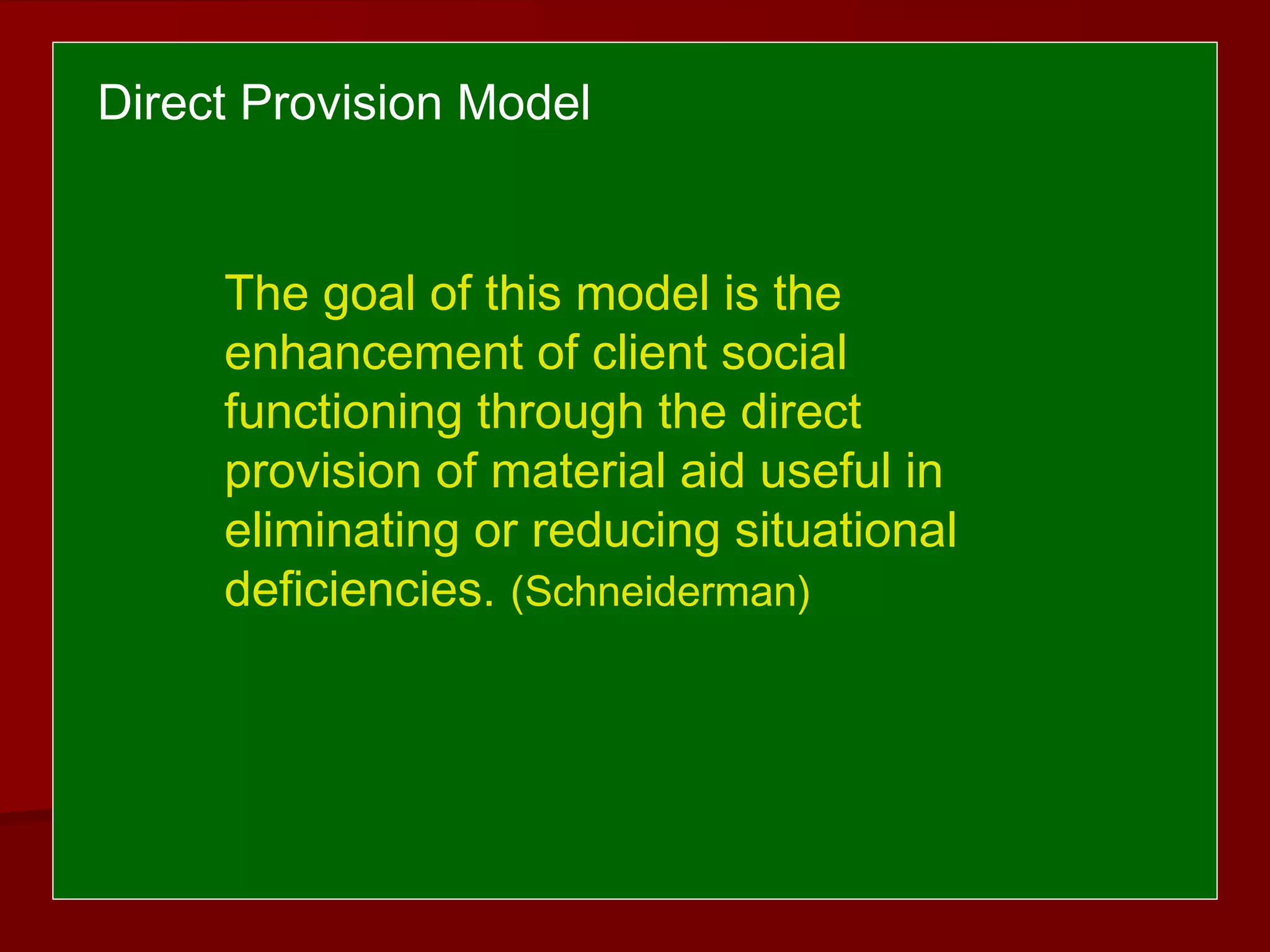 The goal of this model is the
enhancement of client social
functioning through the direct
provision of material aid useful in
eliminating or reducing situational
deficiencies. (Schneiderman)
Direct Provision Model
 