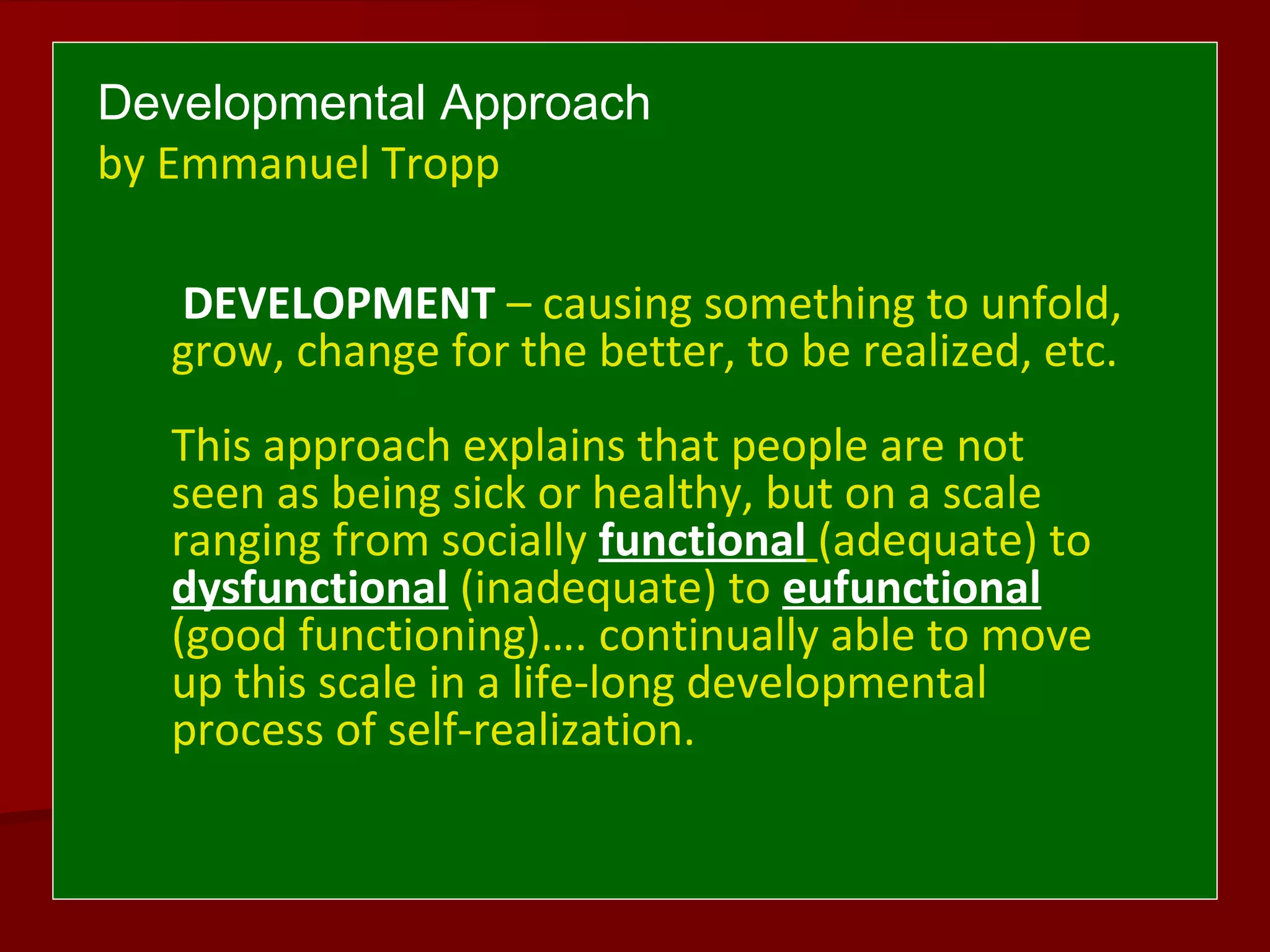 Developmental Approach
by Emmanuel Tropp
DEVELOPMENT – causing something to unfold,
grow, change for the better, to be realized, etc.
This approach explains that people are not
seen as being sick or healthy, but on a scale
ranging from socially functional (adequate) to
dysfunctional (inadequate) to eufunctional
(good functioning)…. continually able to move
up this scale in a life-long developmental
process of self-realization.
 