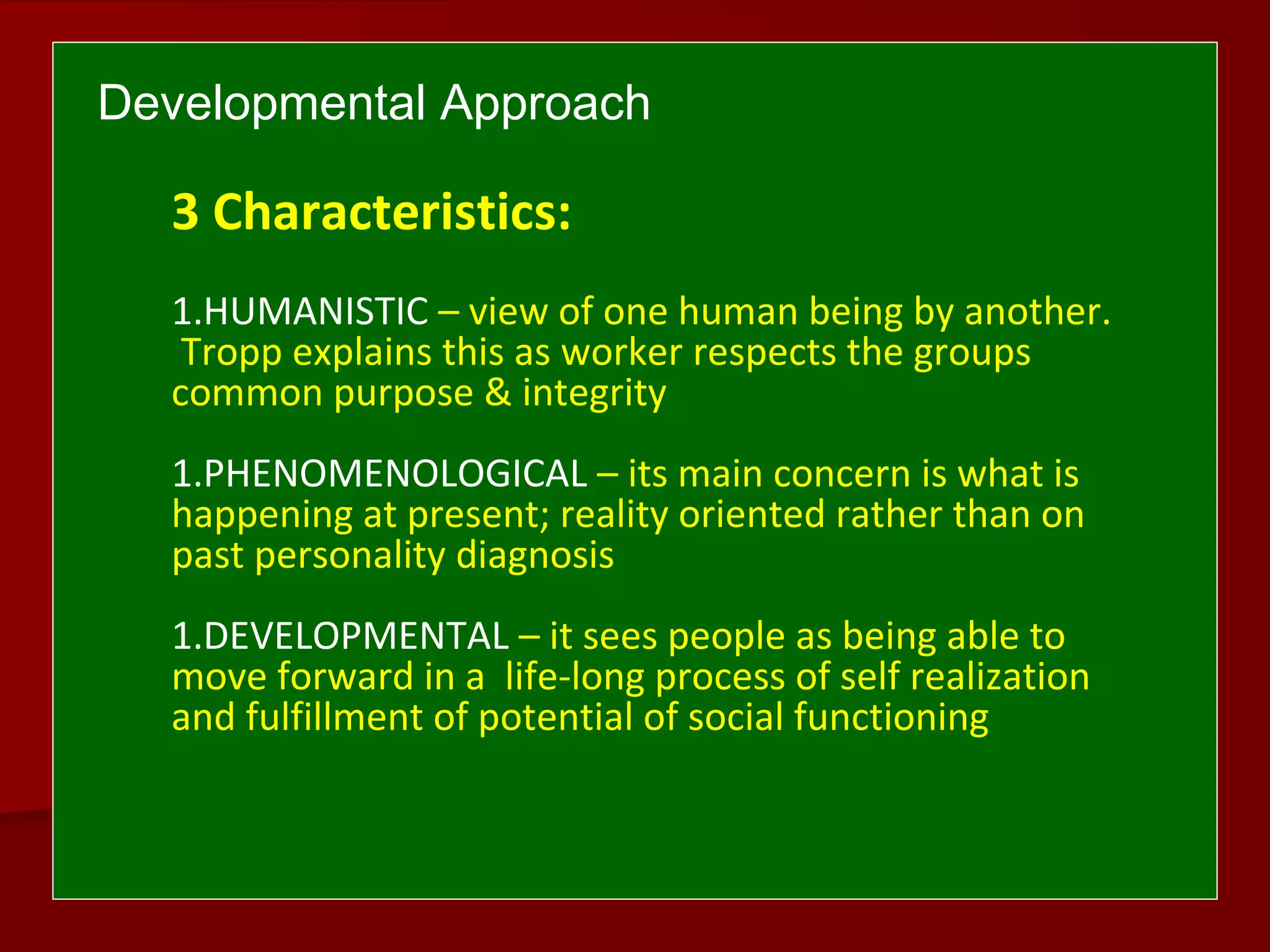 Developmental Approach
3 Characteristics:
1.HUMANISTIC – view of one human being by another.
Tropp explains this as worker respects the groups
common purpose & integrity
1.PHENOMENOLOGICAL – its main concern is what is
happening at present; reality oriented rather than on
past personality diagnosis
1.DEVELOPMENTAL – it sees people as being able to
move forward in a life-long process of self realization
and fulfillment of potential of social functioning
 