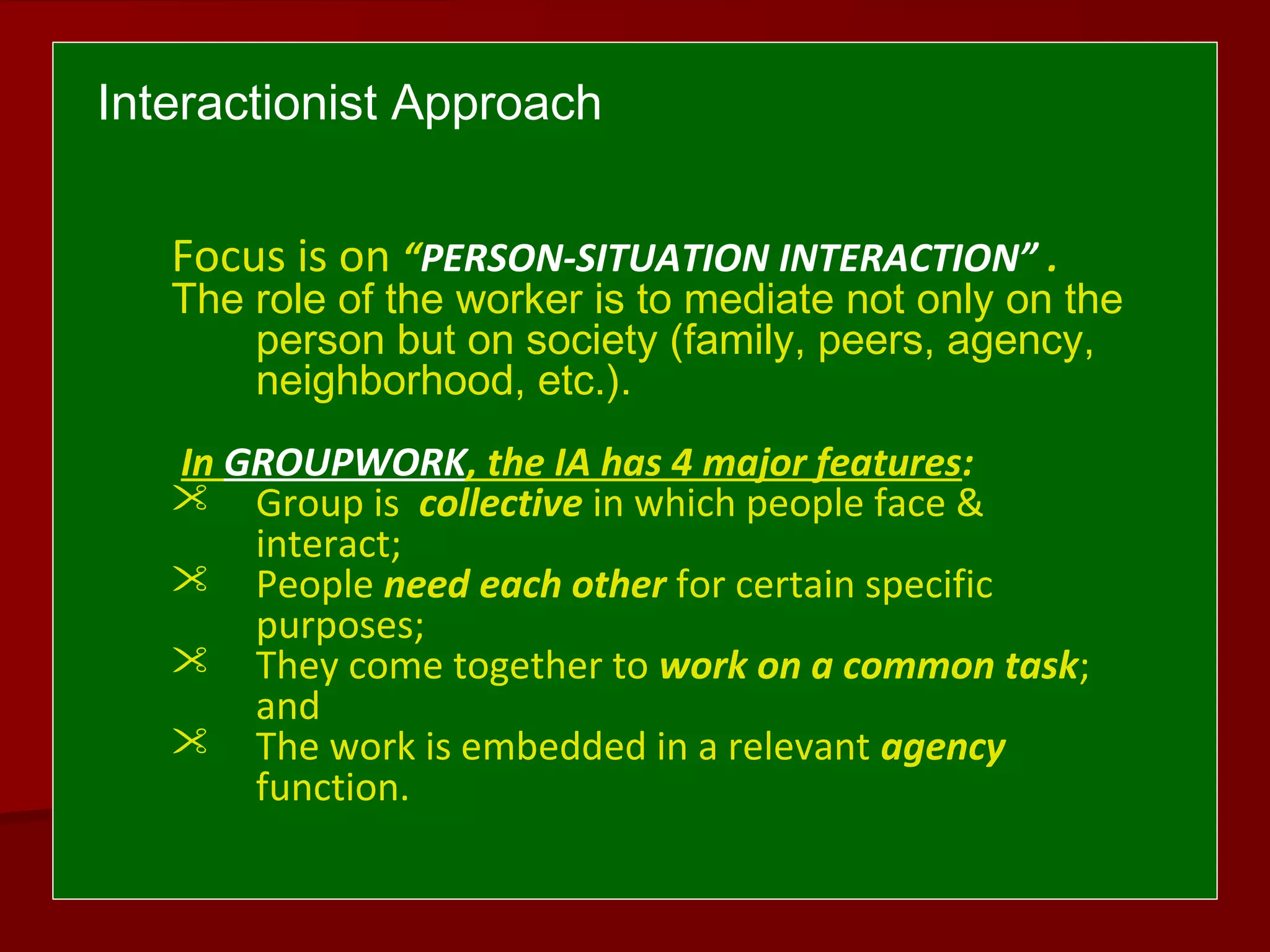 Interactionist Approach
Focus is on “PERSON-SITUATION INTERACTION” .
The role of the worker is to mediate not only on the
person but on society (family, peers, agency,
neighborhood, etc.).
In GROUPWORK, the IA has 4 major features:
 Group is collective in which people face &
interact;
 People need each other for certain specific
purposes;
 They come together to work on a common task;
and
 The work is embedded in a relevant agency
function.
 