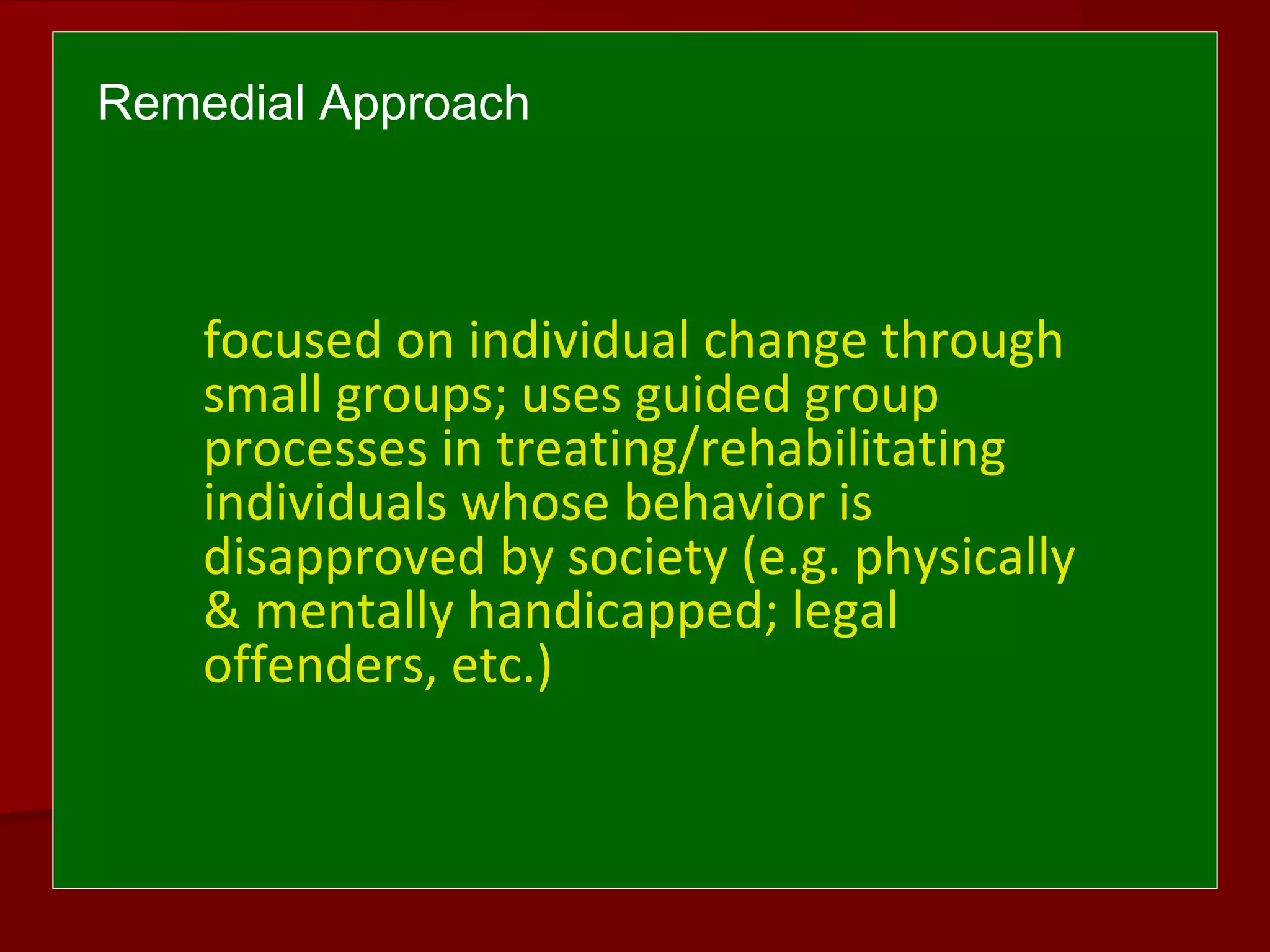 Remedial Approach
focused on individual change through
small groups; uses guided group
processes in treating/rehabilitating
individuals whose behavior is
disapproved by society (e.g. physically
& mentally handicapped; legal
offenders, etc.)
 