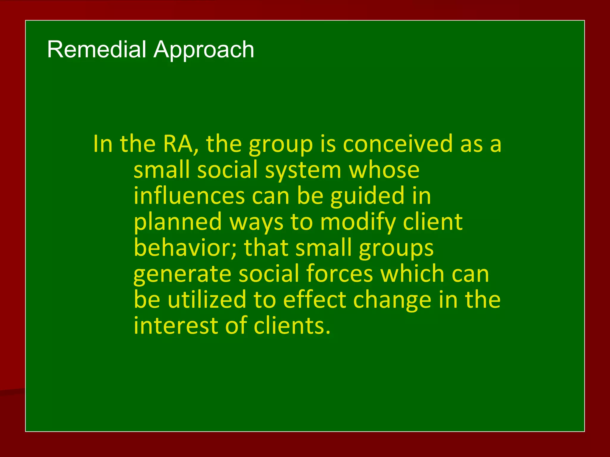 Remedial Approach
In the RA, the group is conceived as a
small social system whose
influences can be guided in
planned ways to modify client
behavior; that small groups
generate social forces which can
be utilized to effect change in the
interest of clients.
 