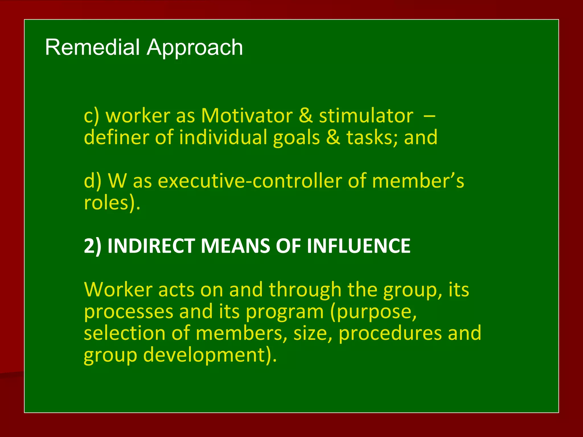 Remedial Approach
c) worker as Motivator & stimulator –
definer of individual goals & tasks; and
d) W as executive-controller of member’s
roles).
2) INDIRECT MEANS OF INFLUENCE
Worker acts on and through the group, its
processes and its program (purpose,
selection of members, size, procedures and
group development).
 