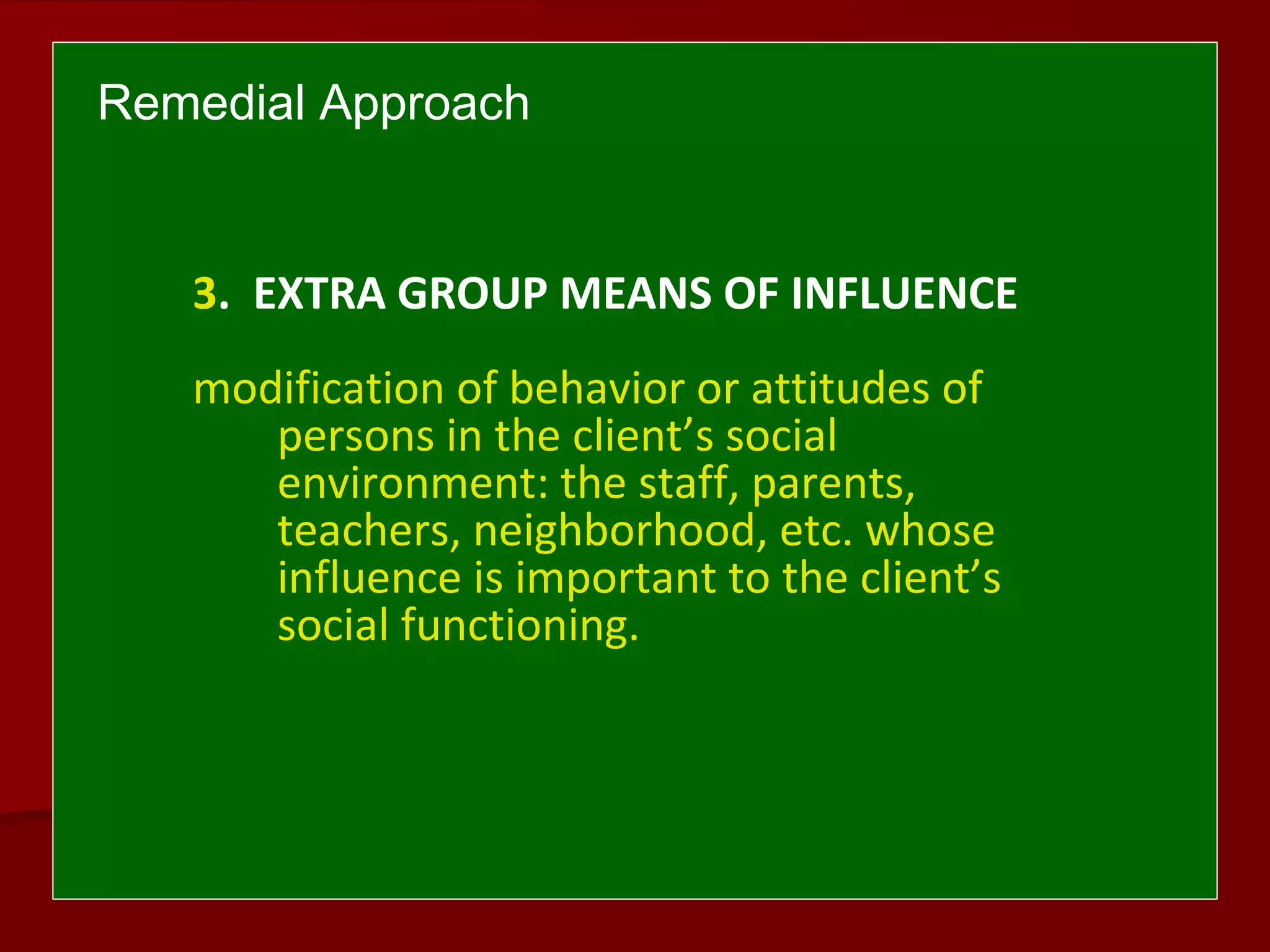 Remedial Approach
3. EXTRA GROUP MEANS OF INFLUENCE
modification of behavior or attitudes of
persons in the client’s social
environment: the staff, parents,
teachers, neighborhood, etc. whose
influence is important to the client’s
social functioning.
 