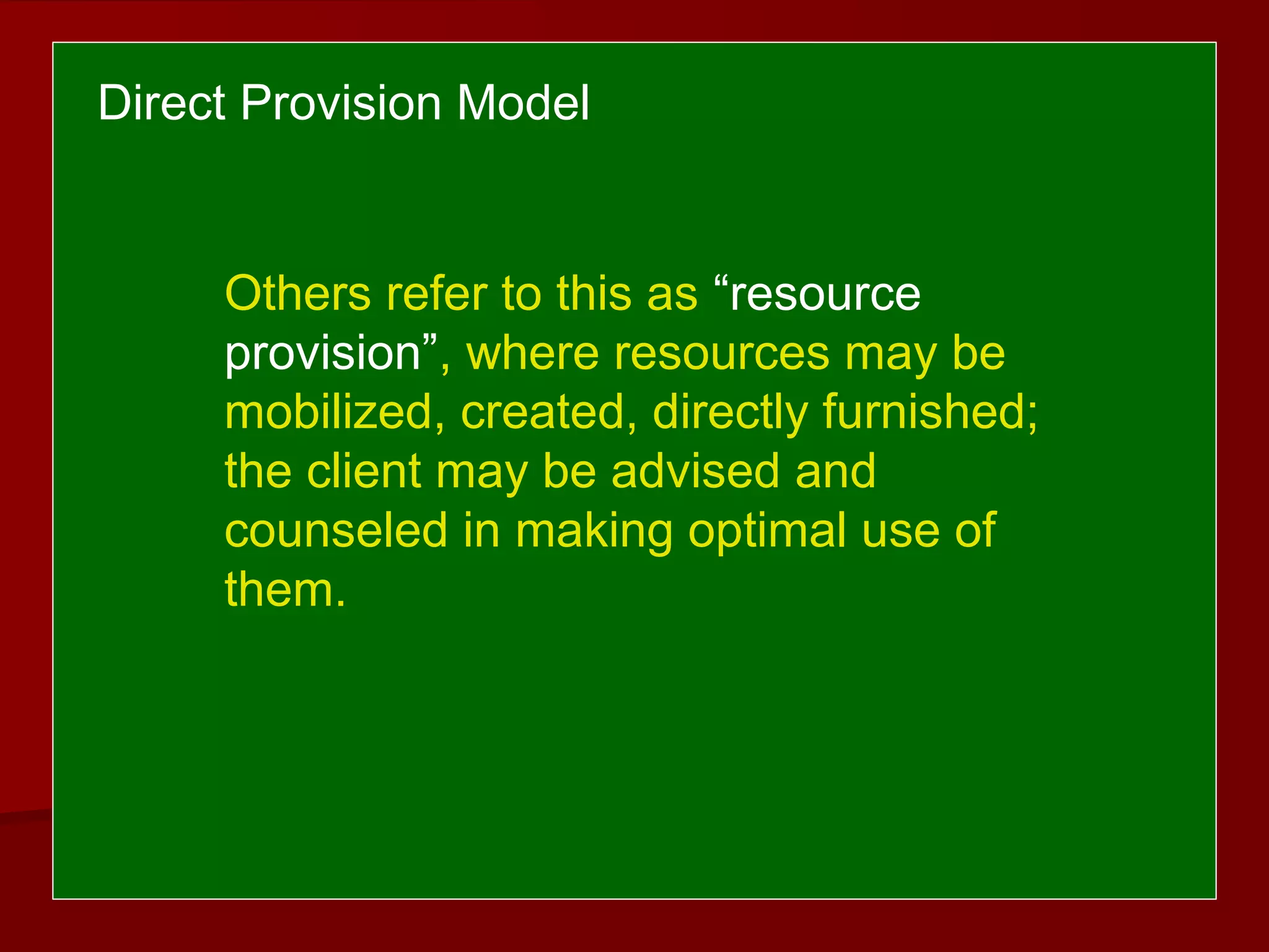 Others refer to this as “resource
provision”, where resources may be
mobilized, created, directly furnished;
the client may be advised and
counseled in making optimal use of
them.
Direct Provision Model
 