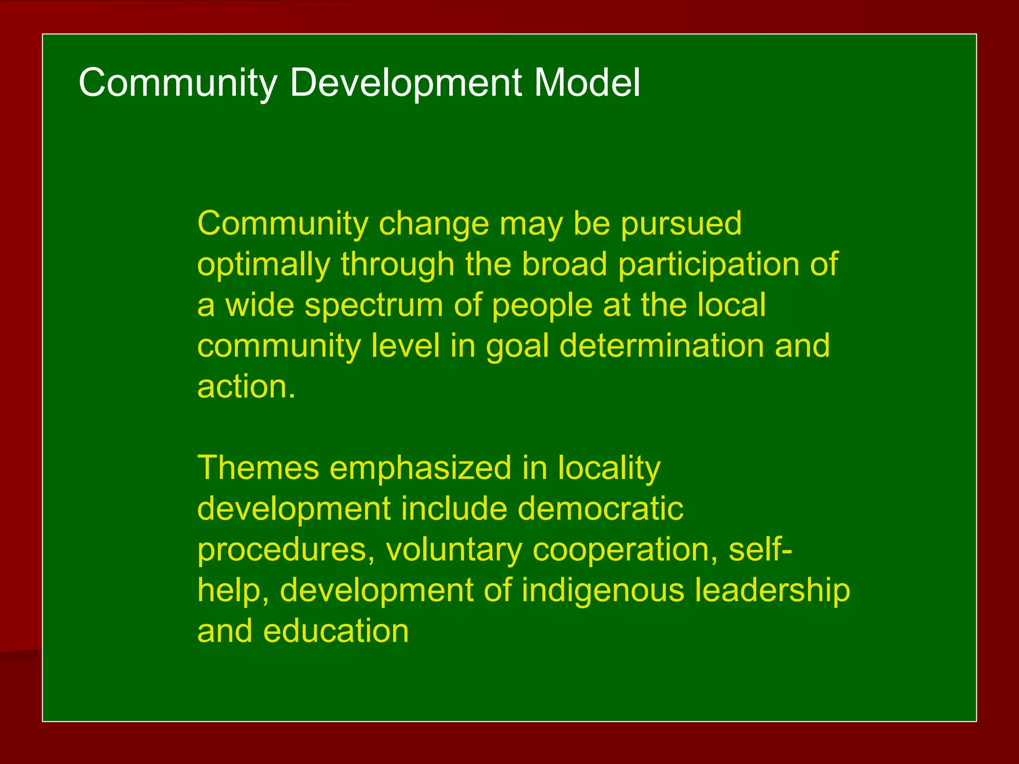 Community Development Model
Community change may be pursued
optimally through the broad participation of
a wide spectrum of people at the local
community level in goal determination and
action.
Themes emphasized in locality
development include democratic
procedures, voluntary cooperation, self-
help, development of indigenous leadership
and education
 
