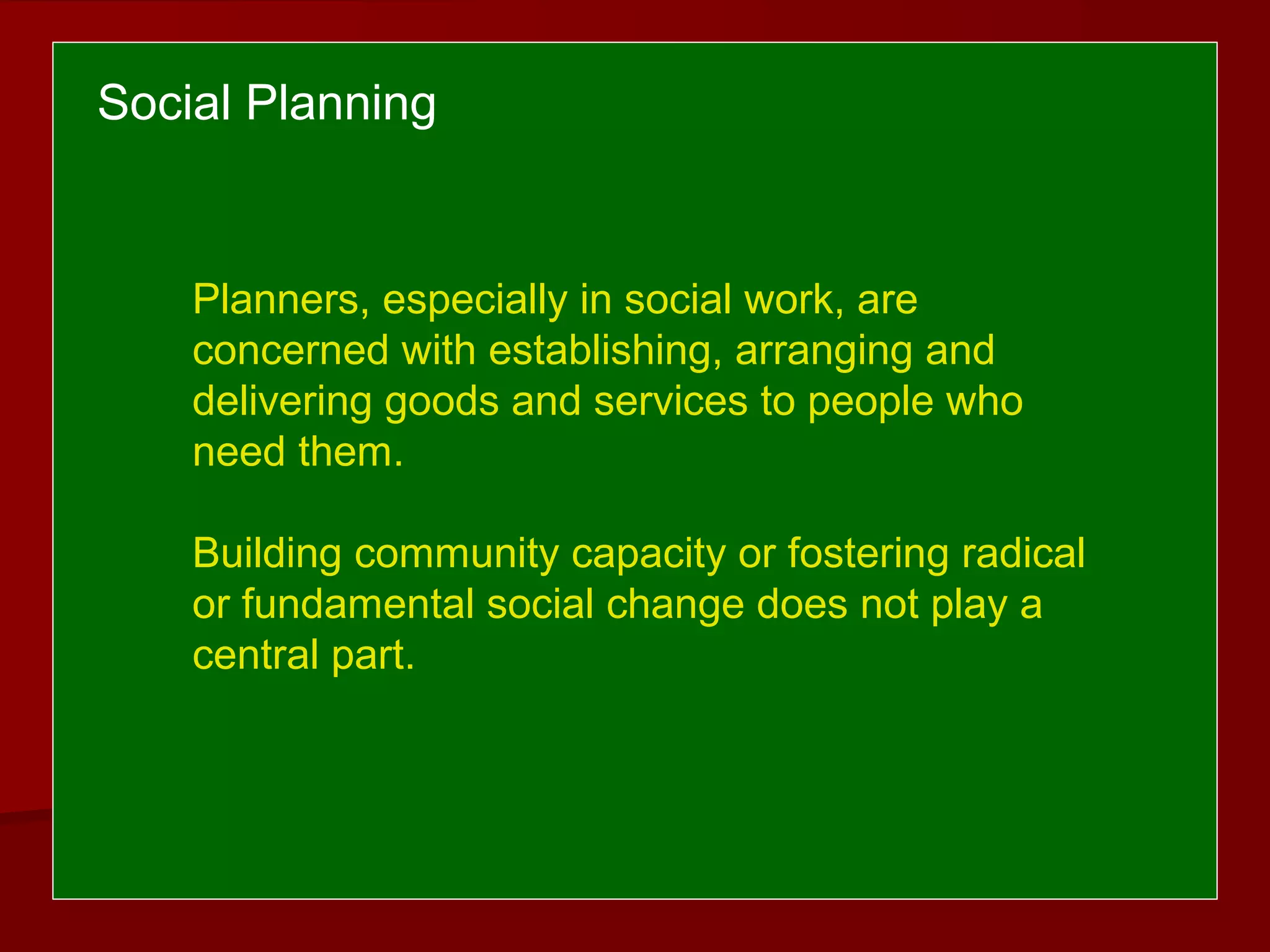 Social Planning
Planners, especially in social work, are
concerned with establishing, arranging and
delivering goods and services to people who
need them.
Building community capacity or fostering radical
or fundamental social change does not play a
central part.
 