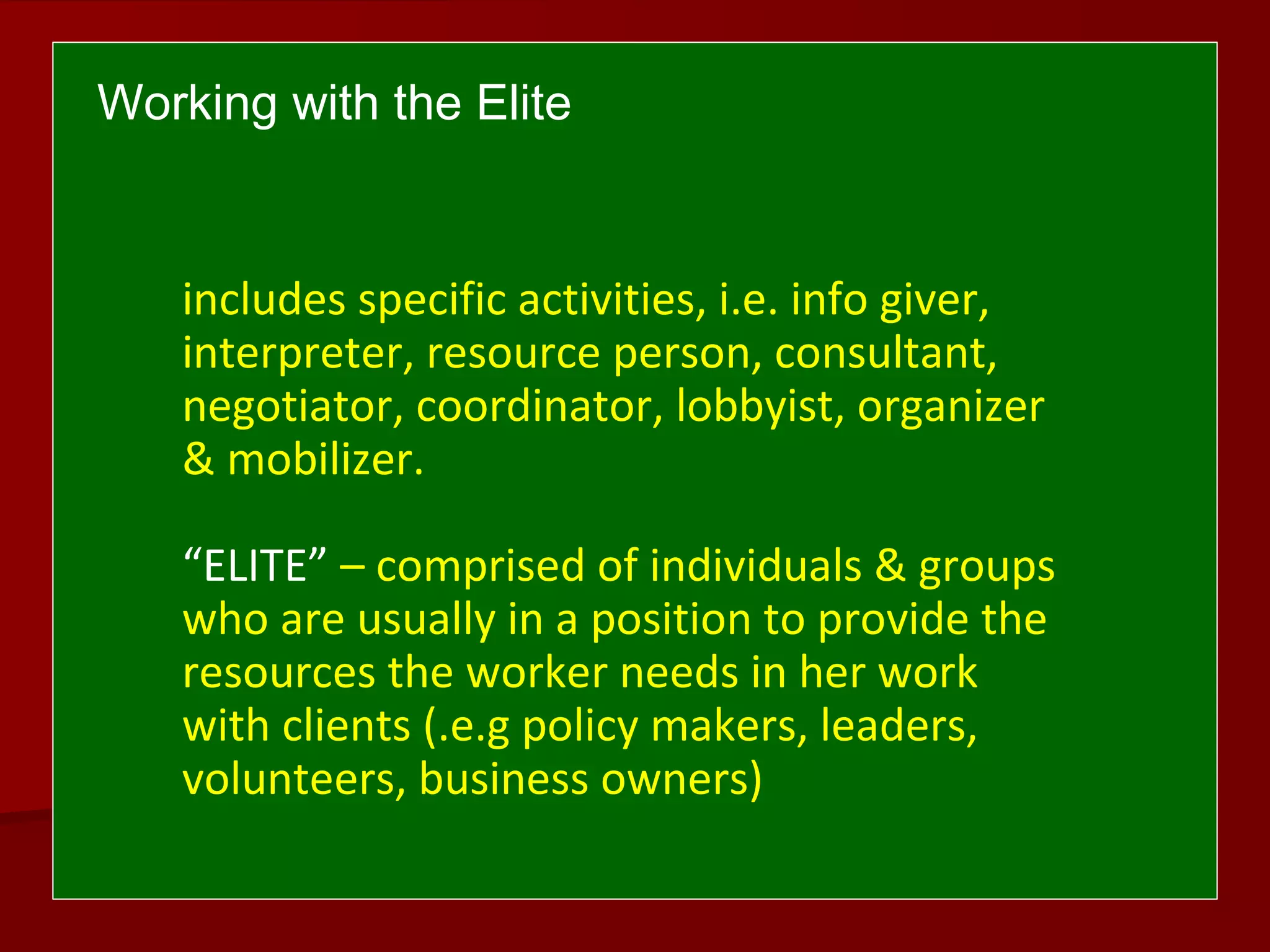 includes specific activities, i.e. info giver,
interpreter, resource person, consultant,
negotiator, coordinator, lobbyist, organizer
& mobilizer.
“ELITE” – comprised of individuals & groups
who are usually in a position to provide the
resources the worker needs in her work
with clients (.e.g policy makers, leaders,
volunteers, business owners)
Working with the Elite
 