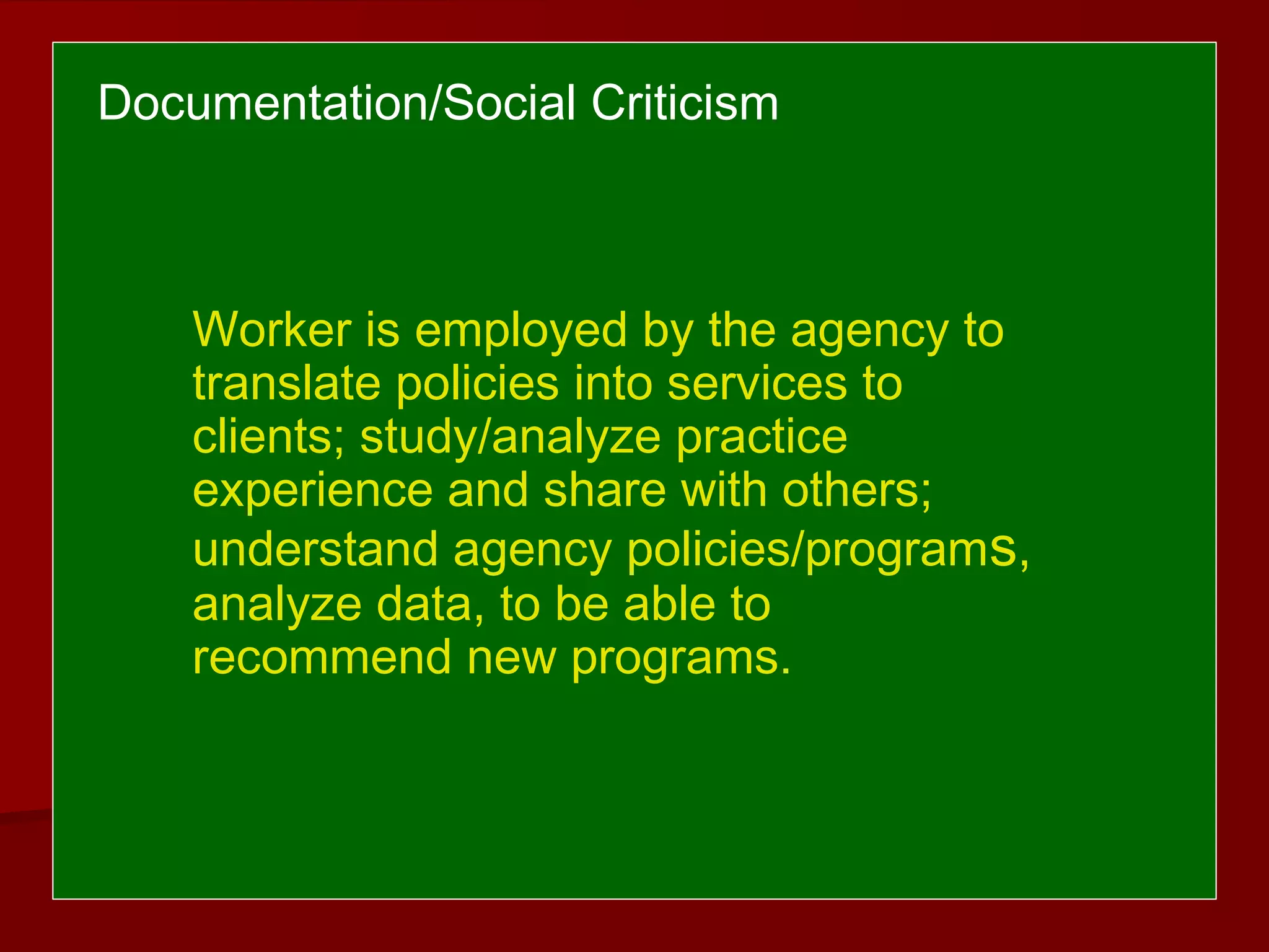 Worker is employed by the agency to
translate policies into services to
clients; study/analyze practice
experience and share with others;
understand agency policies/programs,
analyze data, to be able to
recommend new programs.
Documentation/Social Criticism
 