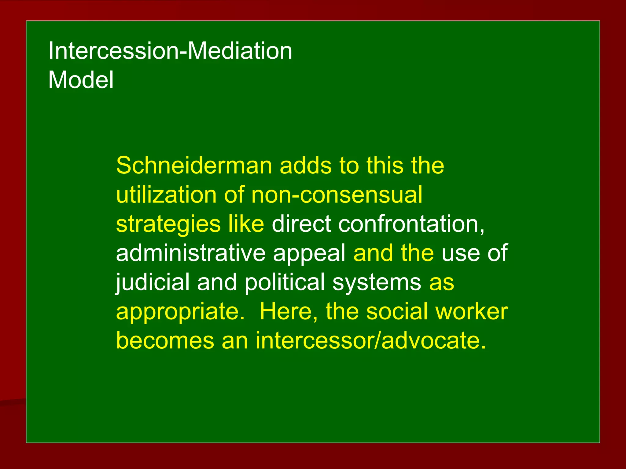 Schneiderman adds to this the
utilization of non-consensual
strategies like direct confrontation,
administrative appeal and the use of
judicial and political systems as
appropriate. Here, the social worker
becomes an intercessor/advocate.
Intercession-Mediation
Model
 