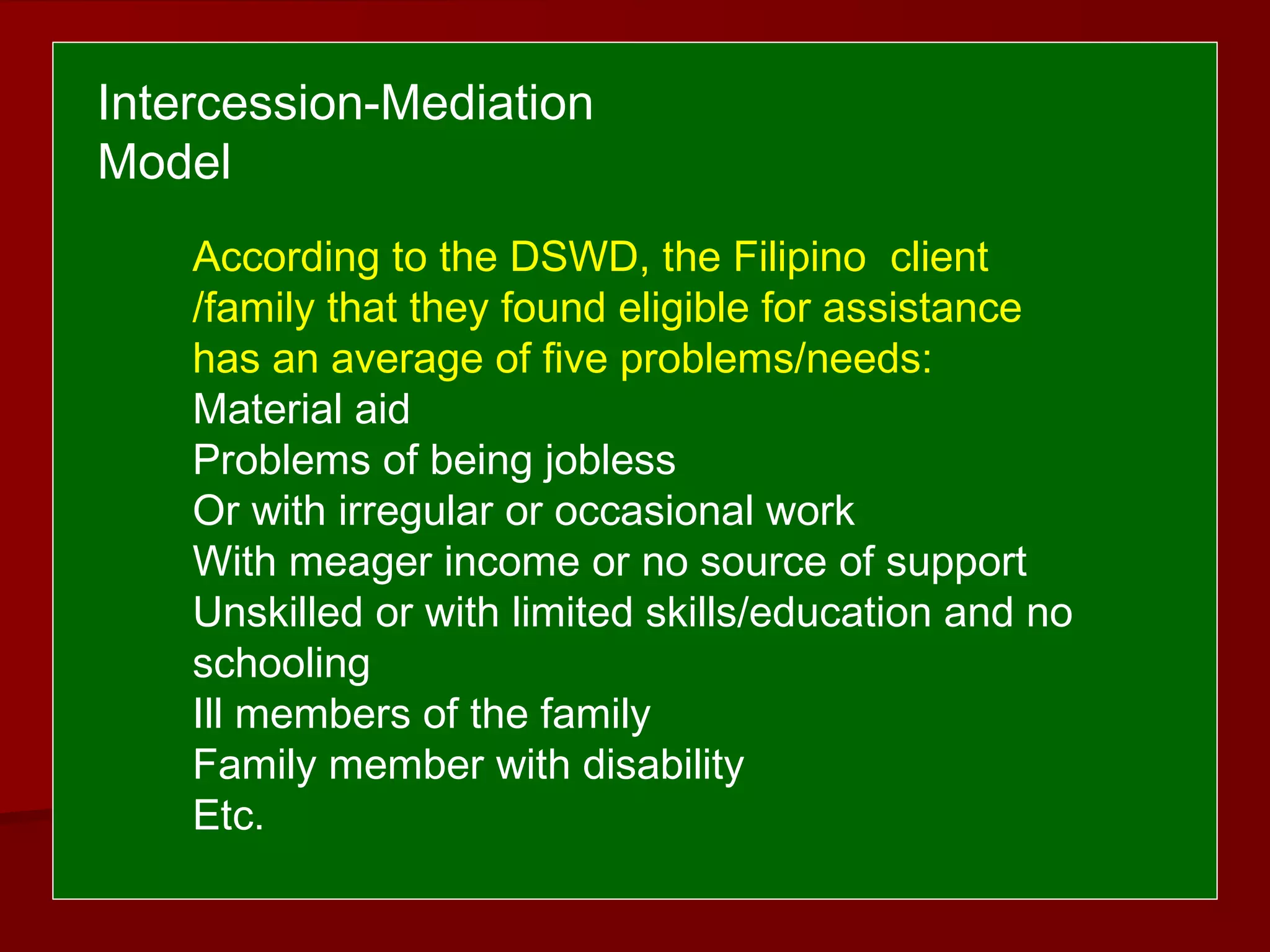 According to the DSWD, the Filipino client
/family that they found eligible for assistance
has an average of five problems/needs:
Material aid
Problems of being jobless
Or with irregular or occasional work
With meager income or no source of support
Unskilled or with limited skills/education and no
schooling
Ill members of the family
Family member with disability
Etc.
Intercession-Mediation
Model
 