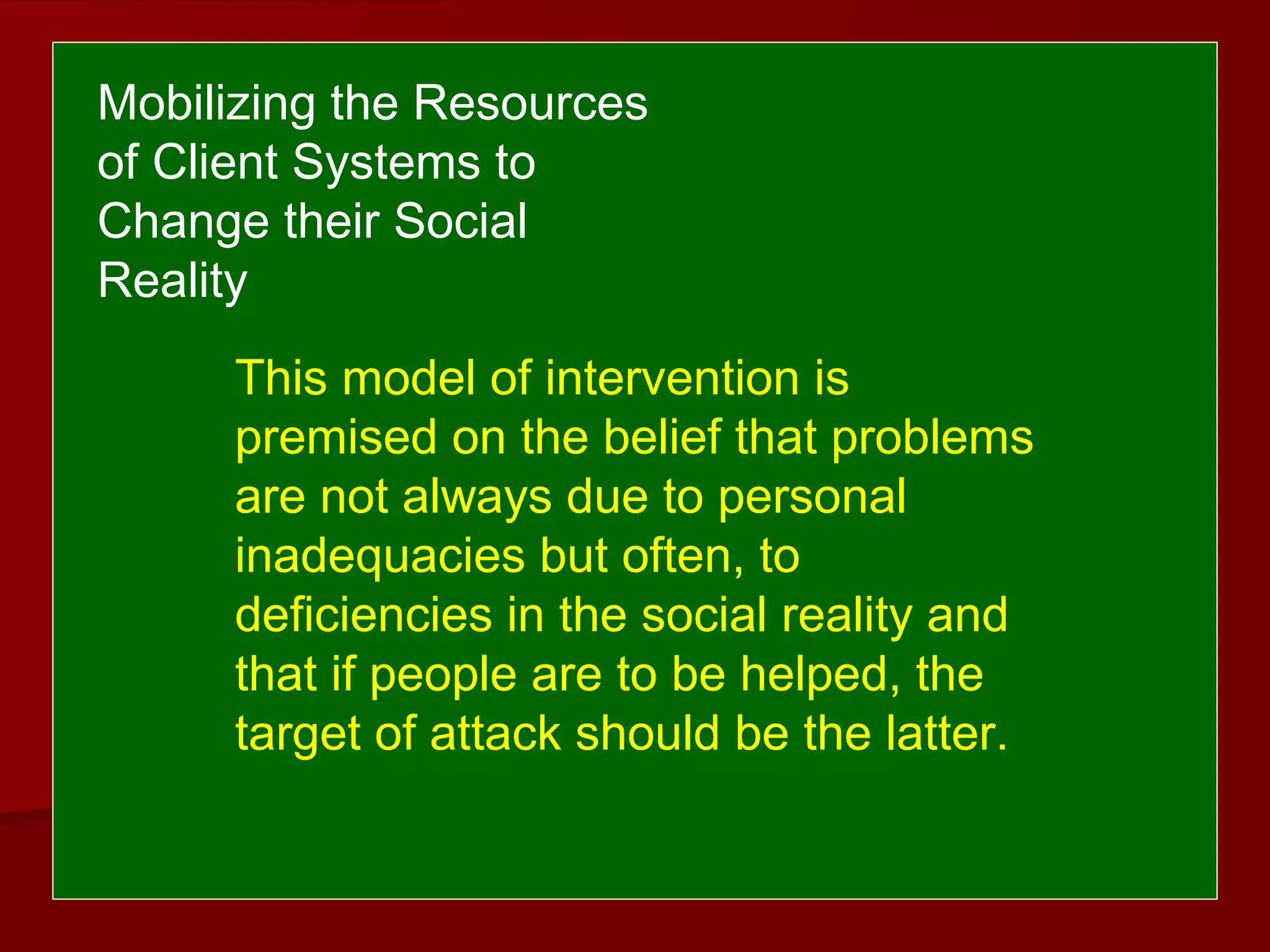 This model of intervention is
premised on the belief that problems
are not always due to personal
inadequacies but often, to
deficiencies in the social reality and
that if people are to be helped, the
target of attack should be the latter.
Mobilizing the Resources
of Client Systems to
Change their Social
Reality
 