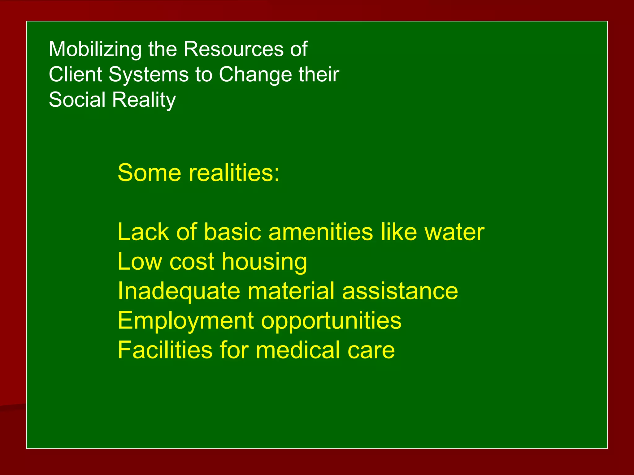 Some realities:
Lack of basic amenities like water
Low cost housing
Inadequate material assistance
Employment opportunities
Facilities for medical care
Mobilizing the Resources of
Client Systems to Change their
Social Reality
 